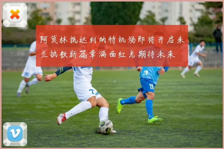 阿莫林抵达利纳特机场即将开启米兰执教新篇章满面红光期待未来