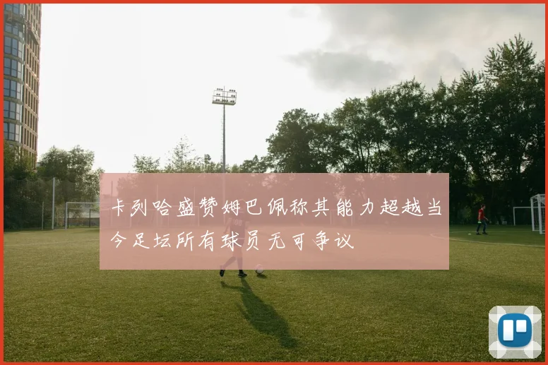 卡列哈盛赞姆巴佩称其能力超越当今足坛所有球员无可争议