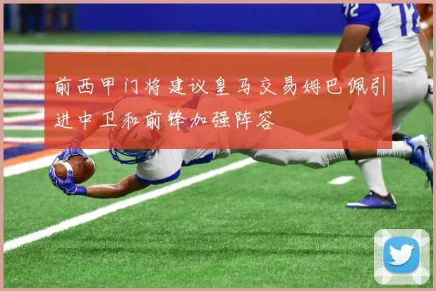前西甲门将建议皇马交易姆巴佩引进中卫和前锋加强阵容