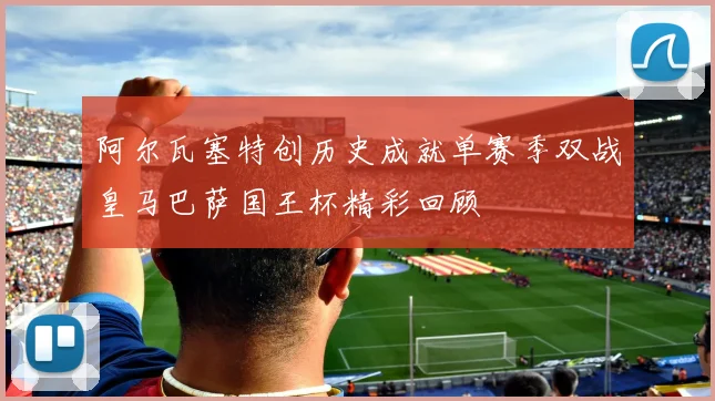 阿尔瓦塞特创历史成就单赛季双战皇马巴萨国王杯精彩回顾
