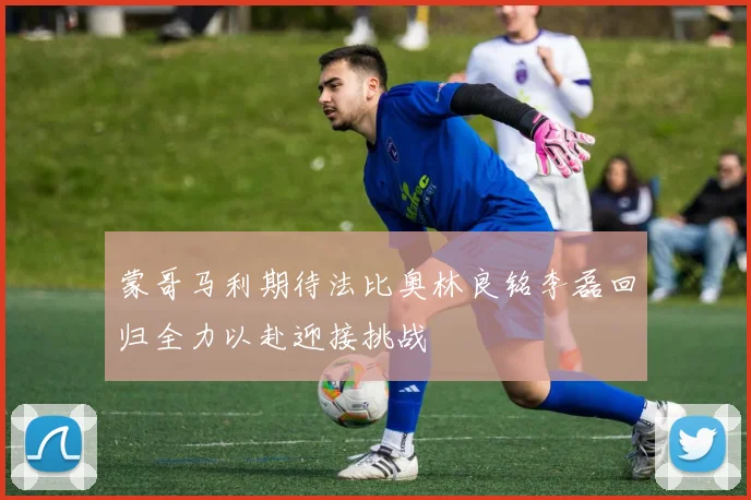 蒙哥马利期待法比奥林良铭李磊回归全力以赴迎接挑战