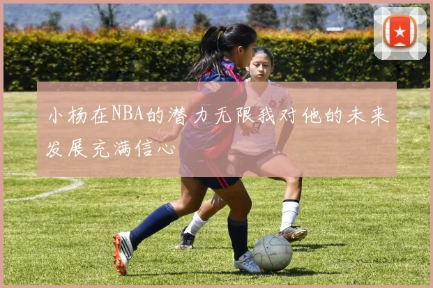 小杨在NBA的潜力无限我对他的未来发展充满信心
