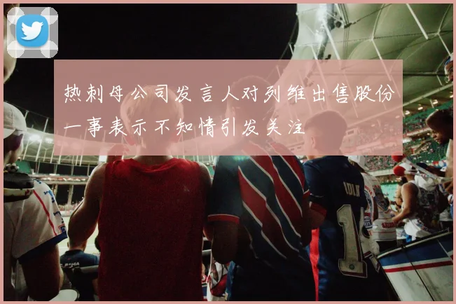 热刺母公司发言人对列维出售股份一事表示不知情引发关注