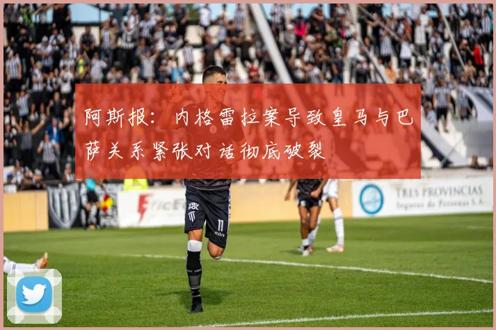 阿斯报：内格雷拉案导致皇马与巴萨关系紧张对话彻底破裂