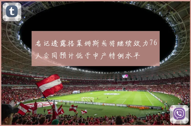 名记透露格莱姆斯或将继续效力76人合同预计低于中产特例水平