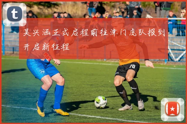 吴兴涵正式启程前往津门虎队报到开启新征程
